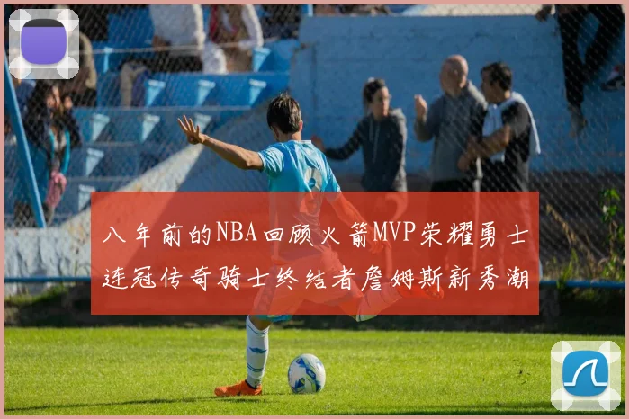 八年前的NBA回顾火箭MVP荣耀勇士连冠传奇骑士终结者詹姆斯新秀潮流涌动