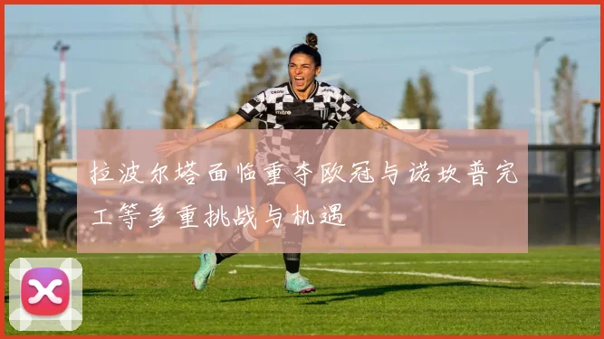 拉波尔塔面临重夺欧冠与诺坎普完工等多重挑战与机遇