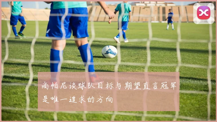 尚帕尼谈球队目标与期望直言冠军是唯一追求的方向