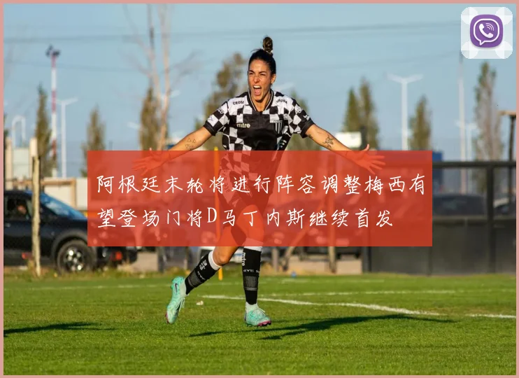 阿根廷末轮将进行阵容调整梅西有望登场门将D马丁内斯继续首发
