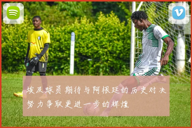 埃及球员期待与阿根廷的历史对决努力争取更进一步的辉煌