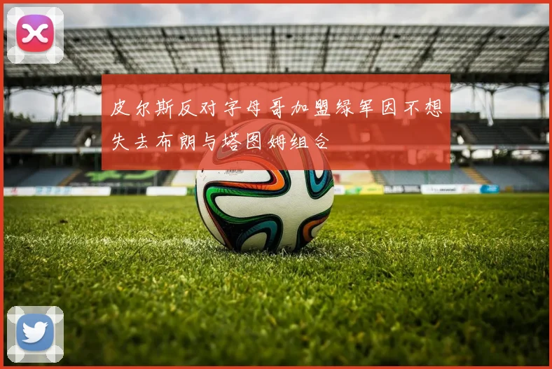 皮尔斯反对字母哥加盟绿军因不想失去布朗与塔图姆组合