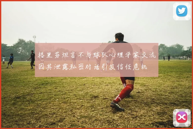 格里芬坦言不与球队心理学家交流因其泄露私密对话引发信任危机