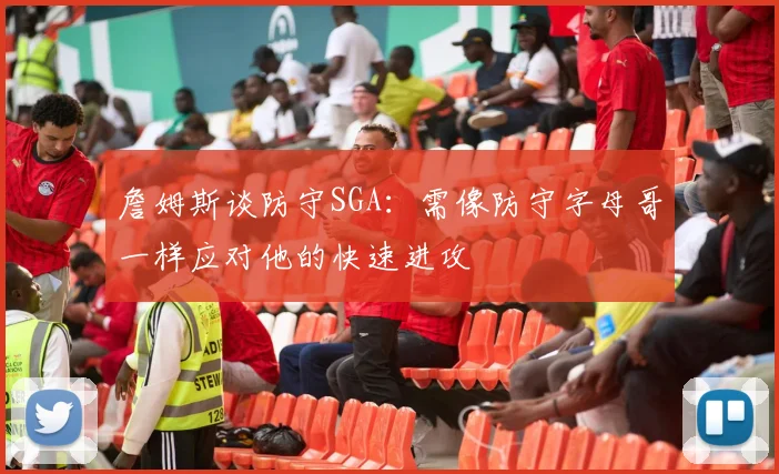 詹姆斯谈防守SGA：需像防守字母哥一样应对他的快速进攻