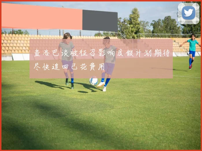 查洛巴谈被征召影响度假计划期待尽快追回已花费用