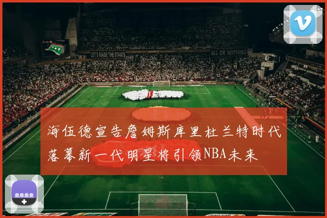 海伍德宣告詹姆斯库里杜兰特时代落幕新一代明星将引领NBA未来