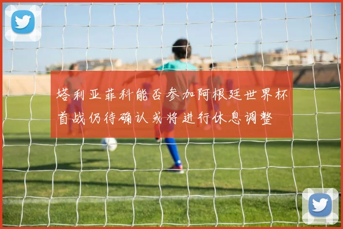 塔利亚菲科能否参加阿根廷世界杯首战仍待确认或将进行休息调整